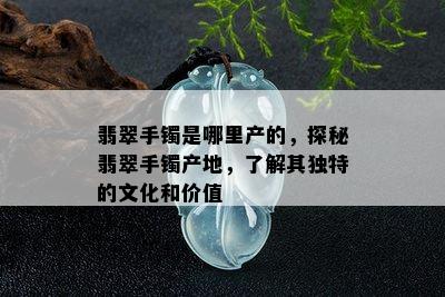 翡翠手镯是哪里产的，探秘翡翠手镯产地，了解其独特的文化和价值