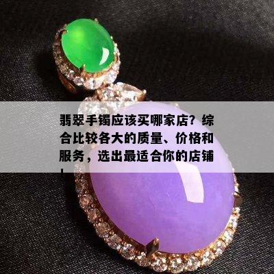 翡翠手镯应该买哪家店？综合比较各大的质量、价格和服务，选出最适合你的店铺！