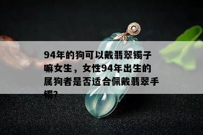 94年的狗可以戴翡翠镯子嘛女生，女性94年出生的属狗者是否适合佩戴翡翠手镯？