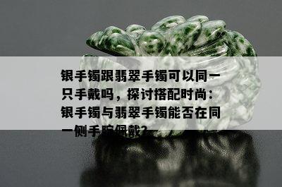 银手镯跟翡翠手镯可以同一只手戴吗，探讨搭配时尚：银手镯与翡翠手镯能否在同一侧手腕佩戴？