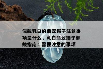 佩戴乳白的翡翠镯子注意事项是什么，乳白翡翠镯子佩戴指南：需要注意的事项