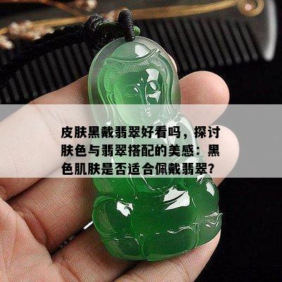 皮肤黑戴翡翠好看吗，探讨肤色与翡翠搭配的美感：黑色肌肤是否适合佩戴翡翠？