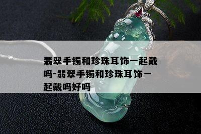 翡翠手镯和珍珠耳饰一起戴吗-翡翠手镯和珍珠耳饰一起戴吗好吗