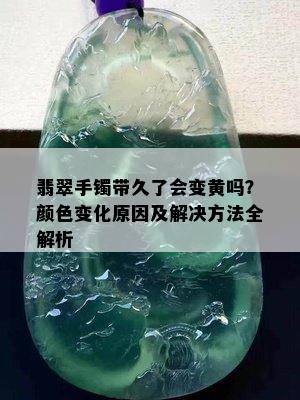 翡翠手镯带久了会变黄吗？颜色变化原因及解决方法全解析