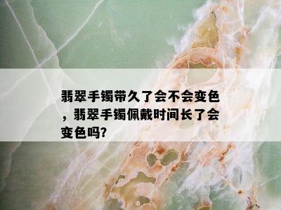 翡翠手镯带久了会不会变色，翡翠手镯佩戴时间长了会变色吗？