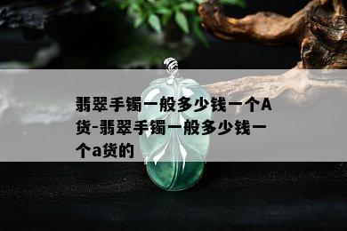 翡翠手镯一般多少钱一个A货-翡翠手镯一般多少钱一个a货的