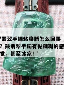 '翡翠手镯粘胳膊怎么回事？戴翡翠手镯有黏糊糊的感觉，甚至冰凉！'