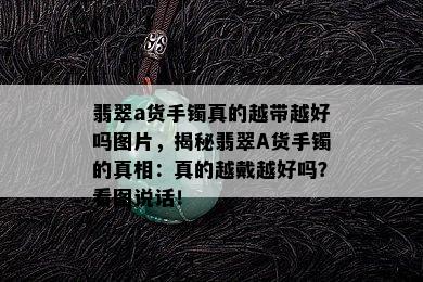 翡翠a货手镯真的越带越好吗图片，揭秘翡翠A货手镯的真相：真的越戴越好吗？看图说话！