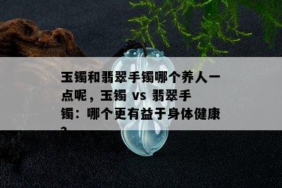 玉镯和翡翠手镯哪个养人一点呢，玉镯 vs 翡翠手镯：哪个更有益于身体健康？