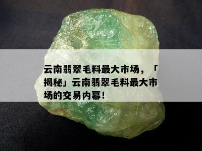 云南翡翠毛料更大市场，「揭秘」云南翡翠毛料更大市场的交易内幕！