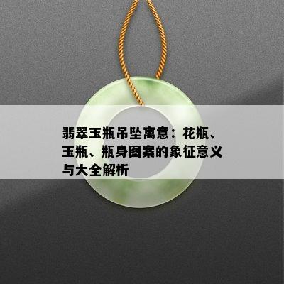 翡翠玉瓶吊坠寓意：花瓶、玉瓶、瓶身图案的象征意义与大全解析