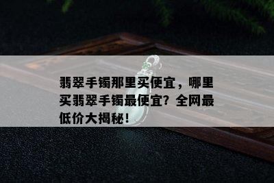 翡翠手镯那里买便宜，哪里买翡翠手镯更便宜？全网更低价大揭秘！