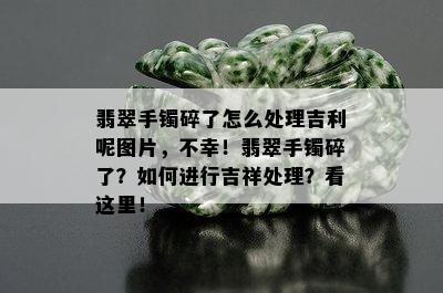 翡翠手镯碎了怎么处理吉利呢图片，不幸！翡翠手镯碎了？如何进行吉祥处理？看这里！