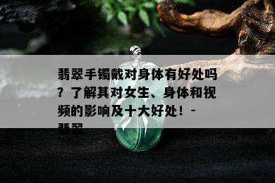 翡翠手镯戴对身体有好处吗？了解其对女生、身体和视频的影响及十大好处！- 翡翠