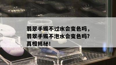 翡翠手镯不过水会变色吗，翡翠手镯不泡水会变色吗？真相揭秘！