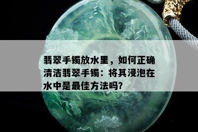 翡翠手镯放水里，如何正确清洁翡翠手镯：将其浸泡在水中是更佳方法吗？