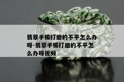 翡翠手镯打磨的不平怎么办呀-翡翠手镯打磨的不平怎么办呀视频