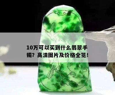 10万可以买到什么翡翠手镯？高清图片及价格全览！