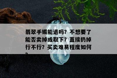 翡翠手镯能退吗？不想要了能否卖掉或取下？直接扔掉行不行？买卖难易程度如何？