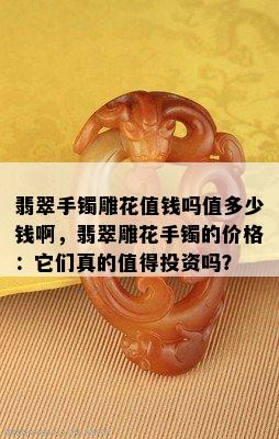 翡翠手镯雕花值钱吗值多少钱啊，翡翠雕花手镯的价格：它们真的值得投资吗？