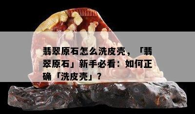 翡翠原石怎么洗皮壳，「翡翠原石」新手必看：如何正确「洗皮壳」？