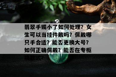 翡翠手镯小了如何处理？女生可以当挂件戴吗？佩戴哪只手合适？能否更换大号？如何正确佩戴？能否在专柜换款式？