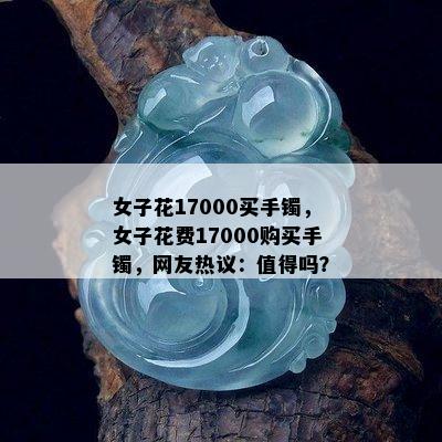 女子花17000买手镯，女子花费17000购买手镯，网友热议：值得吗？