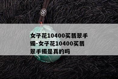 女子花10400买翡翠手镯-女子花10400买翡翠手镯是真的吗