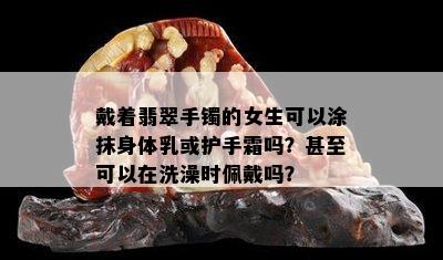 戴着翡翠手镯的女生可以涂抹身体乳或护手霜吗？甚至可以在洗澡时佩戴吗？