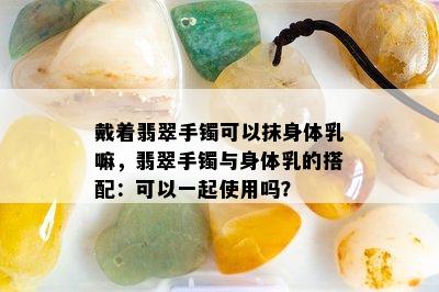 戴着翡翠手镯可以抹身体乳嘛，翡翠手镯与身体乳的搭配：可以一起使用吗？