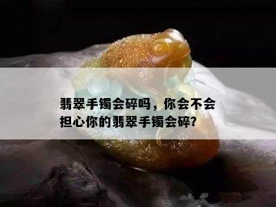 翡翠手镯会碎吗，你会不会担心你的翡翠手镯会碎？