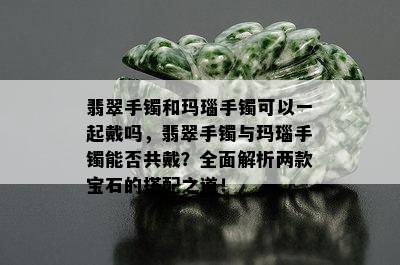 翡翠手镯和玛瑙手镯可以一起戴吗，翡翠手镯与玛瑙手镯能否共戴？全面解析两款宝石的搭配之道！