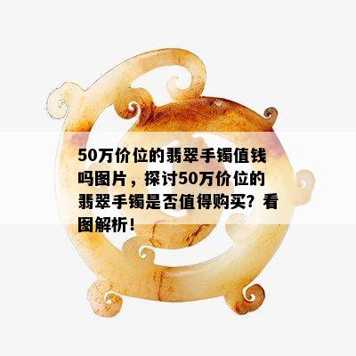 50万价位的翡翠手镯值钱吗图片，探讨50万价位的翡翠手镯是否值得购买？看图解析！