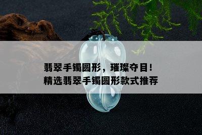 翡翠手镯圆形，璀璨夺目！精选翡翠手镯圆形款式推荐