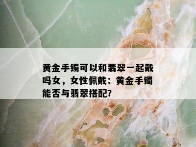 黄金手镯可以和翡翠一起戴吗女，女性佩戴：黄金手镯能否与翡翠搭配？