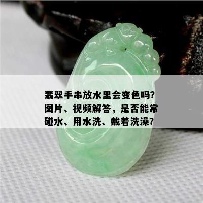 翡翠手串放水里会变色吗？图片、视频解答，是否能常碰水、用水洗、戴着洗澡？