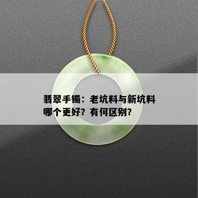 翡翠手镯：老坑料与新坑料哪个更好？有何区别？