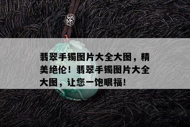 翡翠手镯图片大全大图，精美绝伦！翡翠手镯图片大全大图，让您一饱眼福！