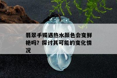 翡翠手镯遇热水颜色会变鲜艳吗？探讨其可能的变化情况