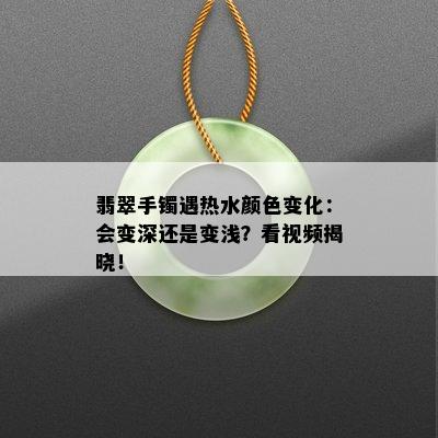 翡翠手镯遇热水颜色变化：会变深还是变浅？看视频揭晓！