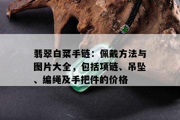 翡翠白菜手链：佩戴方法与图片大全，包括项链、吊坠、编绳及手把件的价格