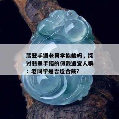 翡翠手镯老同学能戴吗，探讨翡翠手镯的佩戴适宜人群：老同学是否适合戴？