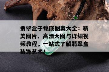 翡翠盒子镶嵌图案大全：精美图片、高清大图与详细视频教程，一站式了解翡翠盒装饰艺术！