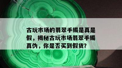 古玩市场的翡翠手镯是真是假，揭秘古玩市场翡翠手镯真伪，你是否买到假货？