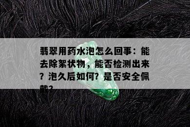 翡翠用药水泡怎么回事：能去除絮状物，能否检测出来？泡久后如何？是否安全佩戴？