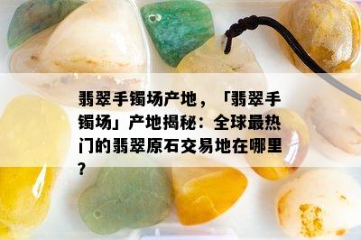 翡翠手镯场产地，「翡翠手镯场」产地揭秘：全球最热门的翡翠原石交易地在哪里？