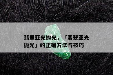 翡翠亚光抛光，「翡翠亚光抛光」的正确方法与技巧