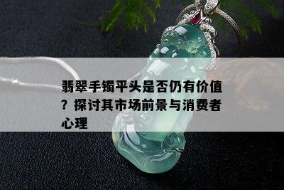 翡翠手镯平头是否仍有价值？探讨其市场前景与消费者心理