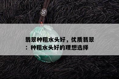 翡翠种粗水头好，优质翡翠：种粗水头好的理想选择