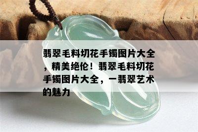 翡翠毛料切花手镯图片大全，精美绝伦！翡翠毛料切花手镯图片大全，一翡翠艺术的魅力